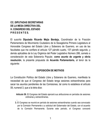 CC. DIPUTADAS SECRETARIAS
DE LA MESA DIRECTIVA DEL
H. CONGRESO DEL ESTADO
P R E S E N T E S.
El suscrito Diputado Ricardo Mejía Berdeja, Coordinador de la Fracción
Parlamentaria de Movimiento Ciudadano de la Sexagésima Primera Legislatura al
Honorable Congreso del Estado Libre y Soberano de Guerrero, en uso de las
facultades que me confiere el artículo 127 párrafo cuarto, 137 párrafo segundo, y
demás aplicables de la Ley Orgánica del Poder Legislativo Número 286, someto a
consideración de esta Soberanía Popular, como asunto de urgente y obvia
resolución, la presente propuesta de Acuerdo Parlamentario, al tenor de la
siguiente:
EXPOSICIÓN DE MOTIVOS
La Constitución Política del Estado Libre y Soberano de Guerrero, manifiesta la
necesidad de que el Congreso del Estado tenga sesiones extraordinarias para
sacar los asuntos pendientes de las Comisiones, tal como lo establece el artículo
59, numeral 3, que a la letra dice:
Artículo 59. El Congreso del Estado ejercerá sus atribuciones en períodos de sesiones
ordinarias y extraordinarias.
…
3. El Congreso se reunirá en período de sesiones extraordinarias cuando sea convocado
por la Comisión Permanente o a solicitud del Gobernador del Estado, con el acuerdo
de la Comisión Permanente. Durante este periodo, el Congreso conocerá
1
 