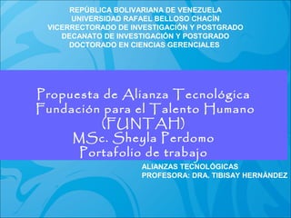 REPÚBLICA BOLIVARIANA DE VENEZUELA
UNIVERSIDAD RAFAEL BELLOSO CHACÍN
VICERRECTORADO DE INVESTIGACIÓN Y POSTGRADO
DECANATO DE INVESTIGACIÓN Y POSTGRADO
DOCTORADO EN CIENCIAS GERENCIALES

Propuesta de Alianza Tecnológica
MSc. Sheyla Perdomo
Fundación para el Talento Humano
(FUNTAH)
Alianzas Tecnológicas
MSc. Sheyla Perdomo
Portafolio de trabajo

ALIANZAS TECNOLÓGICAS
PROFESORA: DRA. TIBISAY HERNÁNDEZ

 