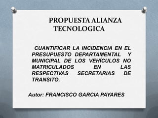 PROPUESTA ALIANZA
TECNOLOGICA
CUANTIFICAR LA INCIDENCIA EN EL
PRESUPUESTO DEPARTAMENTAL Y
MUNICIPAL DE LOS VEHÍCULOS NO
MATRICULADOS EN LAS
RESPECTIVAS SECRETARIAS DE
TRANSITO.
Autor: FRANCISCO GARCIA PAYARES
 