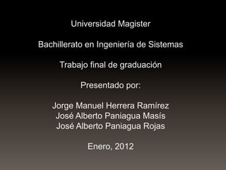 Universidad Magister
Bachillerato en Ingeniería de Sistemas

Trabajo final de graduación
Presentado por:

Jorge Manuel Herrera Ramírez
José Alberto Paniagua Masís
José Alberto Paniagua Rojas
Enero, 2012

 