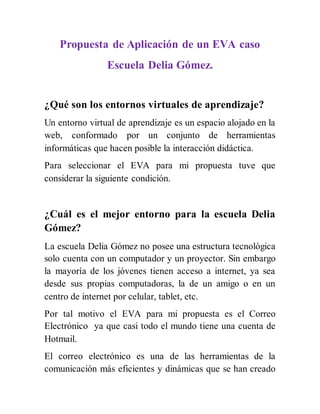 Propuesta de Aplicación de un EVA caso
Escuela Delia Gómez.
¿Qué son los entornos virtuales de aprendizaje?
Un entorno virtual de aprendizaje es un espacio alojado en la
web, conformado por un conjunto de herramientas
informáticas que hacen posible la interacción didáctica.
Para seleccionar el EVA para mi propuesta tuve que
considerar la siguiente condición.
¿Cuál es el mejor entorno para la escuela Delia
Gómez?
La escuela Delia Gómez no posee una estructura tecnológica
solo cuenta con un computador y un proyector. Sin embargo
la mayoría de los jóvenes tienen acceso a internet, ya sea
desde sus propias computadoras, la de un amigo o en un
centro de internet por celular, tablet, etc.
Por tal motivo el EVA para mi propuesta es el Correo
Electrónico ya que casi todo el mundo tiene una cuenta de
Hotmail.
El correo electrónico es una de las herramientas de la
comunicación más eficientes y dinámicas que se han creado
 