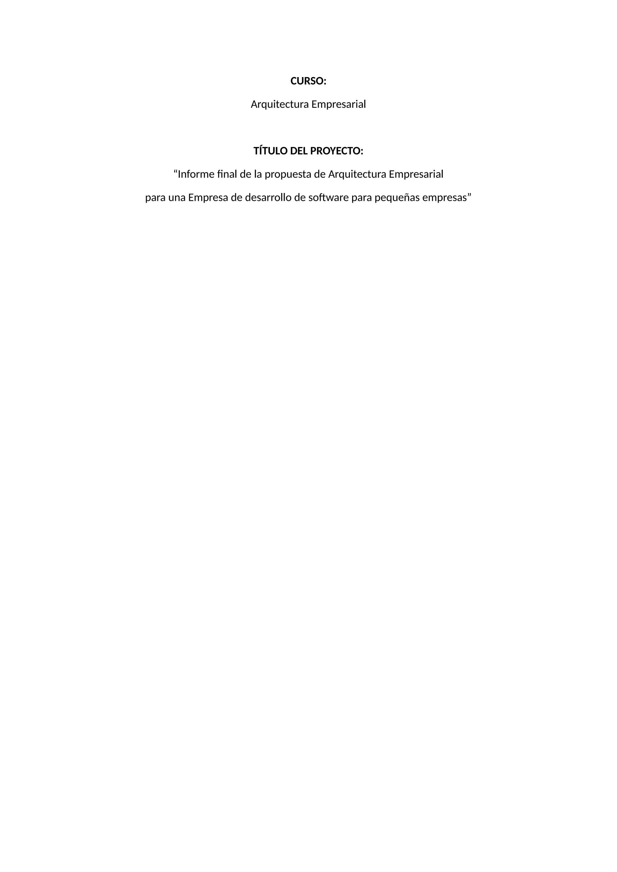 CURSO:
Arquitectura Empresarial
TÍTULO DEL PROYECTO:
“Informe final de la propuesta de Arquitectura Empresarial
para una Empresa de desarrollo de software para pequeñas empresas”
 