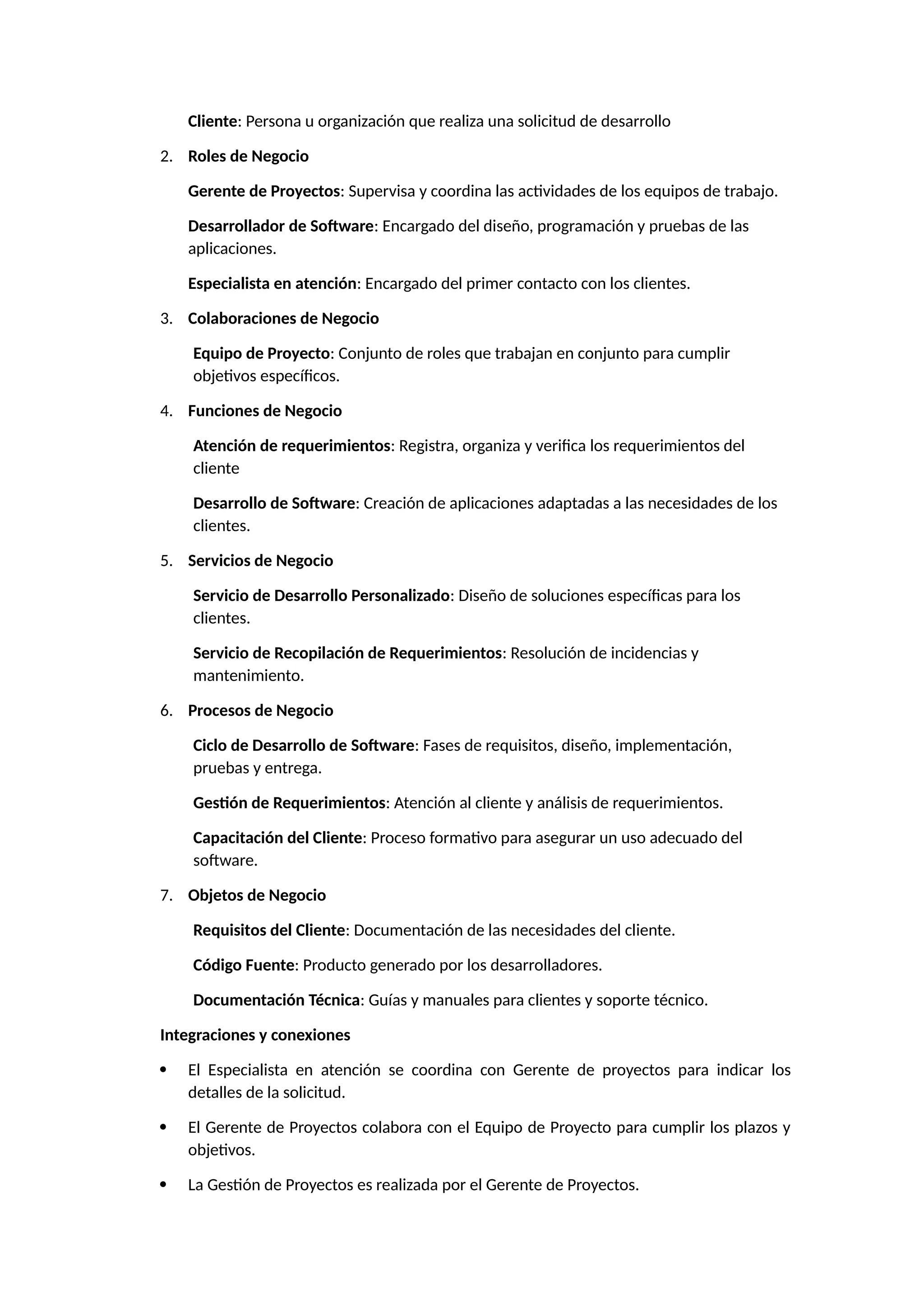 Cliente: Persona u organización que realiza una solicitud de desarrollo
2. Roles de Negocio
Gerente de Proyectos: Supervisa y coordina las actividades de los equipos de trabajo.
Desarrollador de Software: Encargado del diseño, programación y pruebas de las
aplicaciones.
Especialista en atención: Encargado del primer contacto con los clientes.
3. Colaboraciones de Negocio
Equipo de Proyecto: Conjunto de roles que trabajan en conjunto para cumplir
objetivos específicos.
4. Funciones de Negocio
Atención de requerimientos: Registra, organiza y verifica los requerimientos del
cliente
Desarrollo de Software: Creación de aplicaciones adaptadas a las necesidades de los
clientes.
5. Servicios de Negocio
Servicio de Desarrollo Personalizado: Diseño de soluciones específicas para los
clientes.
Servicio de Recopilación de Requerimientos: Resolución de incidencias y
mantenimiento.
6. Procesos de Negocio
Ciclo de Desarrollo de Software: Fases de requisitos, diseño, implementación,
pruebas y entrega.
Gestión de Requerimientos: Atención al cliente y análisis de requerimientos.
Capacitación del Cliente: Proceso formativo para asegurar un uso adecuado del
software.
7. Objetos de Negocio
Requisitos del Cliente: Documentación de las necesidades del cliente.
Código Fuente: Producto generado por los desarrolladores.
Documentación Técnica: Guías y manuales para clientes y soporte técnico.
Integraciones y conexiones
 El Especialista en atención se coordina con Gerente de proyectos para indicar los
detalles de la solicitud.
 El Gerente de Proyectos colabora con el Equipo de Proyecto para cumplir los plazos y
objetivos.
 La Gestión de Proyectos es realizada por el Gerente de Proyectos.
 
