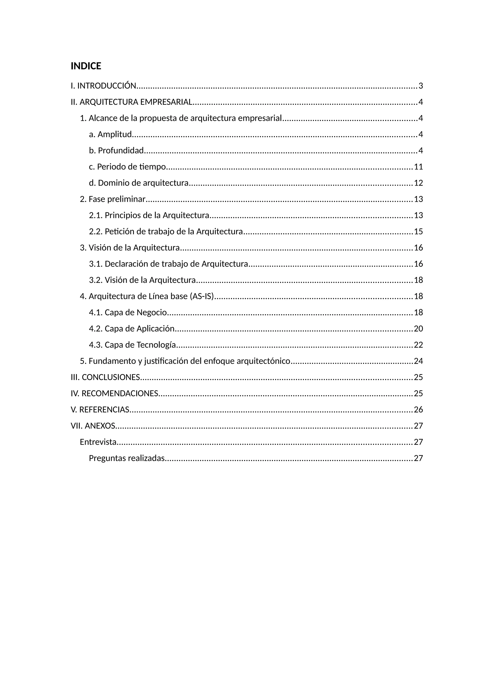 INDICE
I. INTRODUCCIÓN.........................................................................................................................3
II. ARQUITECTURA EMPRESARIAL.................................................................................................4
1. Alcance de la propuesta de arquitectura empresarial..........................................................4
a. Amplitud...........................................................................................................................4
b. Profundidad......................................................................................................................4
c. Periodo de tiempo..........................................................................................................11
d. Dominio de arquitectura................................................................................................12
2. Fase preliminar...................................................................................................................13
2.1. Principios de la Arquitectura.......................................................................................13
2.2. Petición de trabajo de la Arquitectura.........................................................................15
3. Visión de la Arquitectura....................................................................................................16
3.1. Declaración de trabajo de Arquitectura.......................................................................16
3.2. Visión de la Arquitectura.............................................................................................18
4. Arquitectura de Línea base (AS-IS).....................................................................................18
4.1. Capa de Negocio..........................................................................................................18
4.2. Capa de Aplicación......................................................................................................20
4.3. Capa de Tecnología......................................................................................................22
5. Fundamento y justificación del enfoque arquitectónico.....................................................24
III. CONCLUSIONES.....................................................................................................................25
IV. RECOMENDACIONES..............................................................................................................25
V. REFERENCIAS..........................................................................................................................26
VII. ANEXOS................................................................................................................................27
Entrevista...............................................................................................................................27
Preguntas realizadas...........................................................................................................27
 