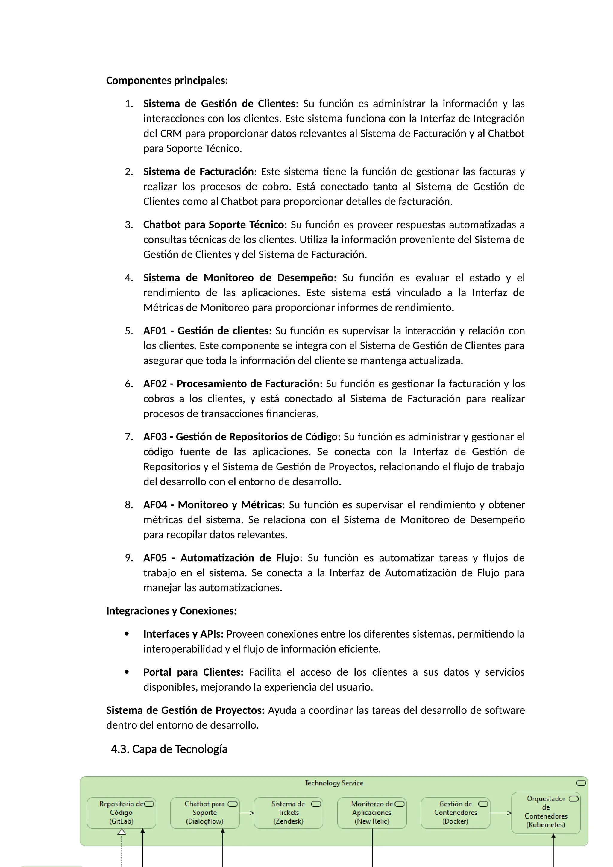 Componentes principales:
1. Sistema de Gestión de Clientes: Su función es administrar la información y las
interacciones con los clientes. Este sistema funciona con la Interfaz de Integración
del CRM para proporcionar datos relevantes al Sistema de Facturación y al Chatbot
para Soporte Técnico.
2. Sistema de Facturación: Este sistema tiene la función de gestionar las facturas y
realizar los procesos de cobro. Está conectado tanto al Sistema de Gestión de
Clientes como al Chatbot para proporcionar detalles de facturación.
3. Chatbot para Soporte Técnico: Su función es proveer respuestas automatizadas a
consultas técnicas de los clientes. Utiliza la información proveniente del Sistema de
Gestión de Clientes y del Sistema de Facturación.
4. Sistema de Monitoreo de Desempeño: Su función es evaluar el estado y el
rendimiento de las aplicaciones. Este sistema está vinculado a la Interfaz de
Métricas de Monitoreo para proporcionar informes de rendimiento.
5. AF01 - Gestión de clientes: Su función es supervisar la interacción y relación con
los clientes. Este componente se integra con el Sistema de Gestión de Clientes para
asegurar que toda la información del cliente se mantenga actualizada.
6. AF02 - Procesamiento de Facturación: Su función es gestionar la facturación y los
cobros a los clientes, y está conectado al Sistema de Facturación para realizar
procesos de transacciones financieras.
7. AF03 - Gestión de Repositorios de Código: Su función es administrar y gestionar el
código fuente de las aplicaciones. Se conecta con la Interfaz de Gestión de
Repositorios y el Sistema de Gestión de Proyectos, relacionando el flujo de trabajo
del desarrollo con el entorno de desarrollo.
8. AF04 - Monitoreo y Métricas: Su función es supervisar el rendimiento y obtener
métricas del sistema. Se relaciona con el Sistema de Monitoreo de Desempeño
para recopilar datos relevantes.
9. AF05 - Automatización de Flujo: Su función es automatizar tareas y flujos de
trabajo en el sistema. Se conecta a la Interfaz de Automatización de Flujo para
manejar las automatizaciones.
Integraciones y Conexiones:
 Interfaces y APIs: Proveen conexiones entre los diferentes sistemas, permitiendo la
interoperabilidad y el flujo de información eficiente.
 Portal para Clientes: Facilita el acceso de los clientes a sus datos y servicios
disponibles, mejorando la experiencia del usuario.
Sistema de Gestión de Proyectos: Ayuda a coordinar las tareas del desarrollo de software
dentro del entorno de desarrollo.
4.3. Capa de Tecnología
 
