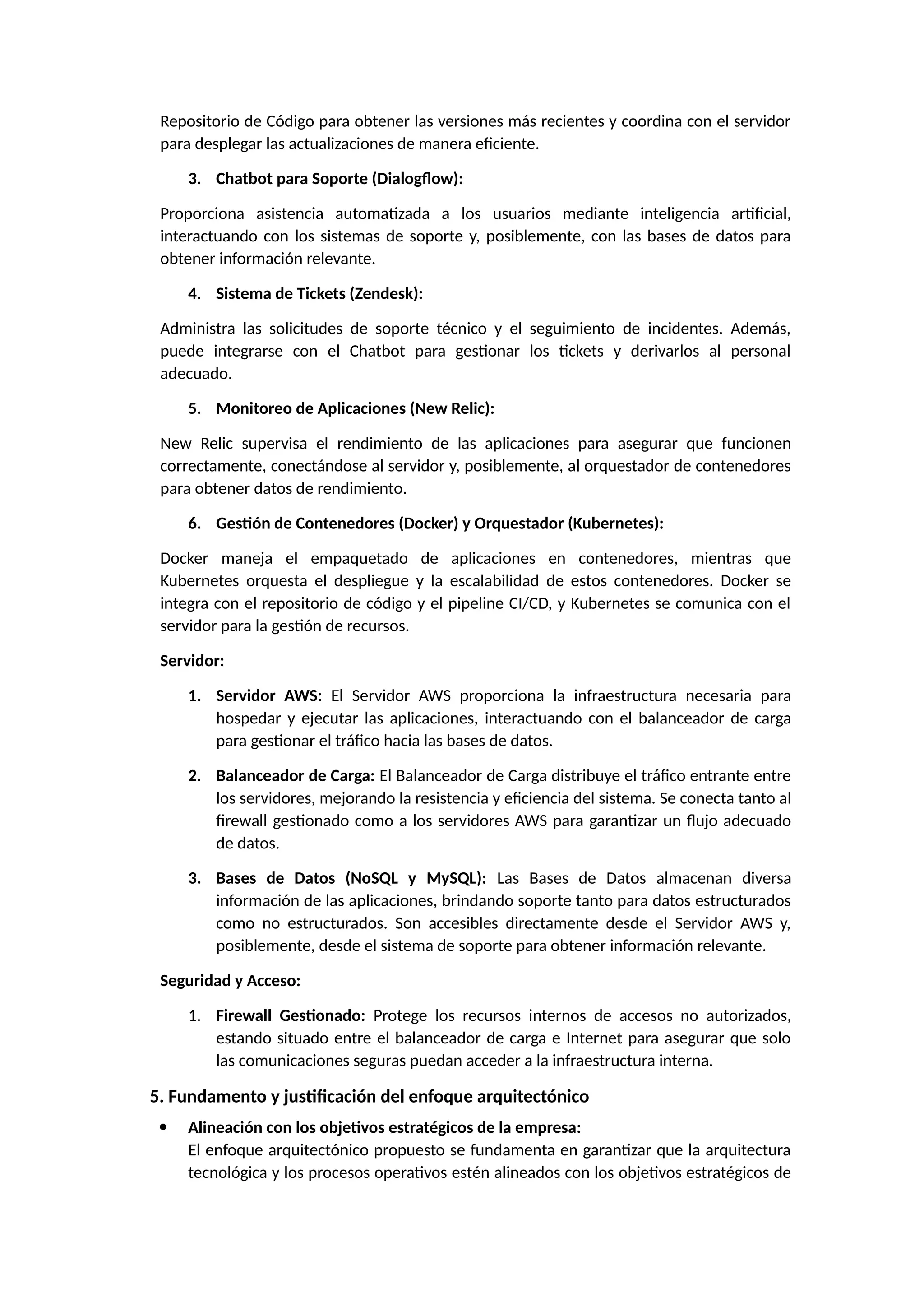 Repositorio de Código para obtener las versiones más recientes y coordina con el servidor
para desplegar las actualizaciones de manera eficiente.
3. Chatbot para Soporte (Dialogflow):
Proporciona asistencia automatizada a los usuarios mediante inteligencia artificial,
interactuando con los sistemas de soporte y, posiblemente, con las bases de datos para
obtener información relevante.
4. Sistema de Tickets (Zendesk):
Administra las solicitudes de soporte técnico y el seguimiento de incidentes. Además,
puede integrarse con el Chatbot para gestionar los tickets y derivarlos al personal
adecuado.
5. Monitoreo de Aplicaciones (New Relic):
New Relic supervisa el rendimiento de las aplicaciones para asegurar que funcionen
correctamente, conectándose al servidor y, posiblemente, al orquestador de contenedores
para obtener datos de rendimiento.
6. Gestión de Contenedores (Docker) y Orquestador (Kubernetes):
Docker maneja el empaquetado de aplicaciones en contenedores, mientras que
Kubernetes orquesta el despliegue y la escalabilidad de estos contenedores. Docker se
integra con el repositorio de código y el pipeline CI/CD, y Kubernetes se comunica con el
servidor para la gestión de recursos.
Servidor:
1. Servidor AWS: El Servidor AWS proporciona la infraestructura necesaria para
hospedar y ejecutar las aplicaciones, interactuando con el balanceador de carga
para gestionar el tráfico hacia las bases de datos.
2. Balanceador de Carga: El Balanceador de Carga distribuye el tráfico entrante entre
los servidores, mejorando la resistencia y eficiencia del sistema. Se conecta tanto al
firewall gestionado como a los servidores AWS para garantizar un flujo adecuado
de datos.
3. Bases de Datos (NoSQL y MySQL): Las Bases de Datos almacenan diversa
información de las aplicaciones, brindando soporte tanto para datos estructurados
como no estructurados. Son accesibles directamente desde el Servidor AWS y,
posiblemente, desde el sistema de soporte para obtener información relevante.
Seguridad y Acceso:
1. Firewall Gestionado: Protege los recursos internos de accesos no autorizados,
estando situado entre el balanceador de carga e Internet para asegurar que solo
las comunicaciones seguras puedan acceder a la infraestructura interna.
5. Fundamento y justificación del enfoque arquitectónico
 Alineación con los objetivos estratégicos de la empresa:
El enfoque arquitectónico propuesto se fundamenta en garantizar que la arquitectura
tecnológica y los procesos operativos estén alineados con los objetivos estratégicos de
 