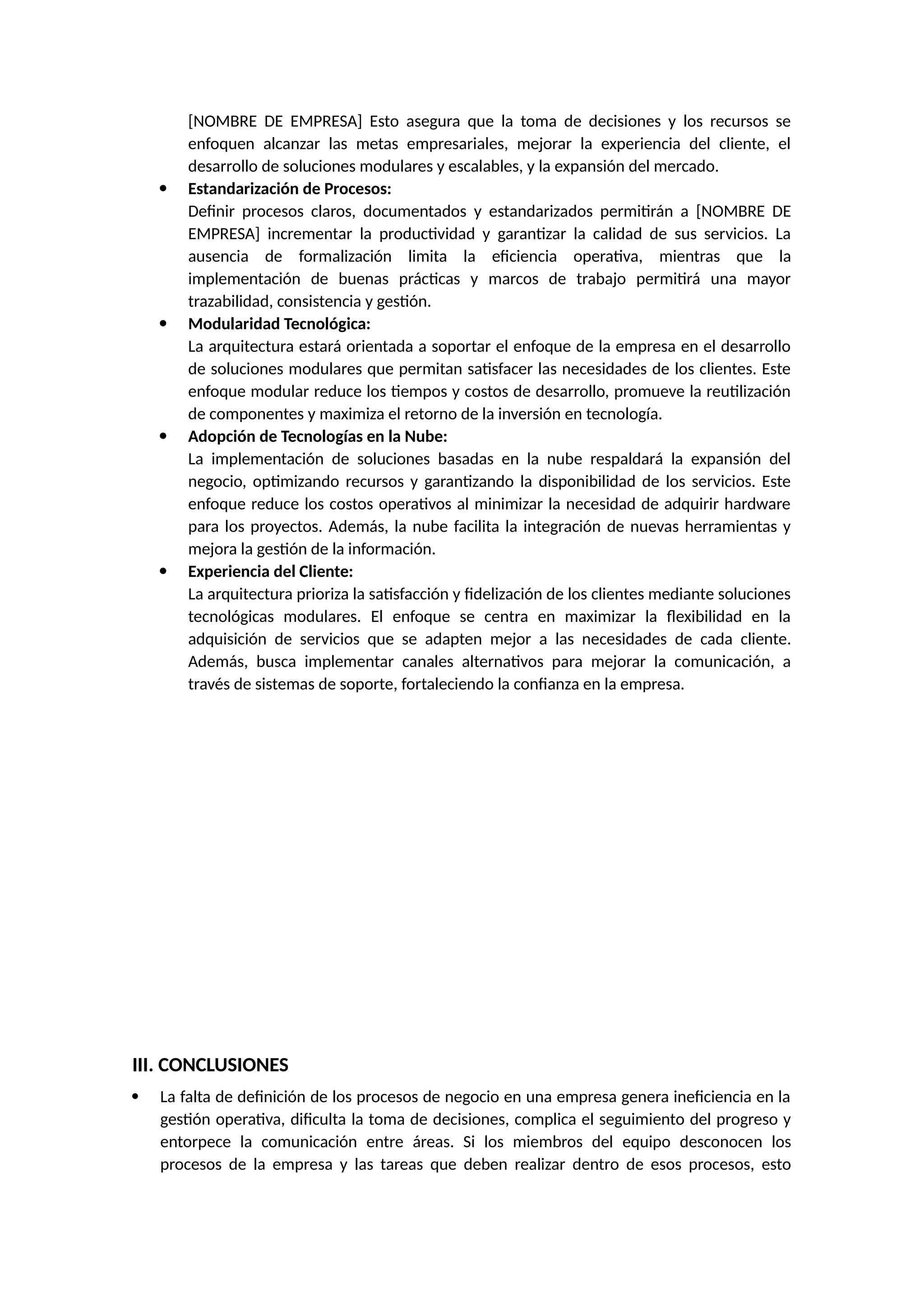 [NOMBRE DE EMPRESA] Esto asegura que la toma de decisiones y los recursos se
enfoquen alcanzar las metas empresariales, mejorar la experiencia del cliente, el
desarrollo de soluciones modulares y escalables, y la expansión del mercado.
 Estandarización de Procesos:
Definir procesos claros, documentados y estandarizados permitirán a [NOMBRE DE
EMPRESA] incrementar la productividad y garantizar la calidad de sus servicios. La
ausencia de formalización limita la eficiencia operativa, mientras que la
implementación de buenas prácticas y marcos de trabajo permitirá una mayor
trazabilidad, consistencia y gestión.
 Modularidad Tecnológica:
La arquitectura estará orientada a soportar el enfoque de la empresa en el desarrollo
de soluciones modulares que permitan satisfacer las necesidades de los clientes. Este
enfoque modular reduce los tiempos y costos de desarrollo, promueve la reutilización
de componentes y maximiza el retorno de la inversión en tecnología.
 Adopción de Tecnologías en la Nube:
La implementación de soluciones basadas en la nube respaldará la expansión del
negocio, optimizando recursos y garantizando la disponibilidad de los servicios. Este
enfoque reduce los costos operativos al minimizar la necesidad de adquirir hardware
para los proyectos. Además, la nube facilita la integración de nuevas herramientas y
mejora la gestión de la información.
 Experiencia del Cliente:
La arquitectura prioriza la satisfacción y fidelización de los clientes mediante soluciones
tecnológicas modulares. El enfoque se centra en maximizar la flexibilidad en la
adquisición de servicios que se adapten mejor a las necesidades de cada cliente.
Además, busca implementar canales alternativos para mejorar la comunicación, a
través de sistemas de soporte, fortaleciendo la confianza en la empresa.
III. CONCLUSIONES
 La falta de definición de los procesos de negocio en una empresa genera ineficiencia en la
gestión operativa, dificulta la toma de decisiones, complica el seguimiento del progreso y
entorpece la comunicación entre áreas. Si los miembros del equipo desconocen los
procesos de la empresa y las tareas que deben realizar dentro de esos procesos, esto
 