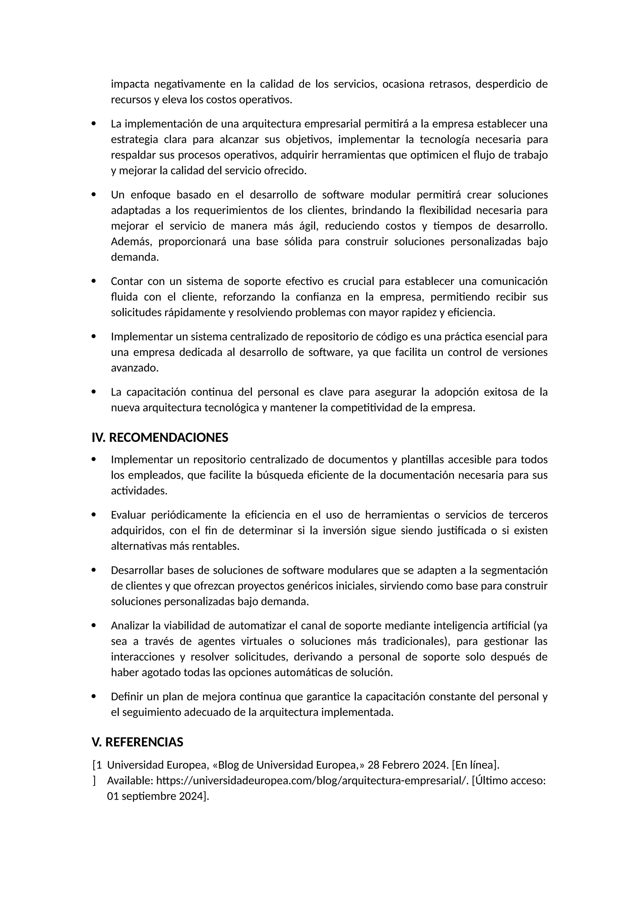 impacta negativamente en la calidad de los servicios, ocasiona retrasos, desperdicio de
recursos y eleva los costos operativos.
 La implementación de una arquitectura empresarial permitirá a la empresa establecer una
estrategia clara para alcanzar sus objetivos, implementar la tecnología necesaria para
respaldar sus procesos operativos, adquirir herramientas que optimicen el flujo de trabajo
y mejorar la calidad del servicio ofrecido.
 Un enfoque basado en el desarrollo de software modular permitirá crear soluciones
adaptadas a los requerimientos de los clientes, brindando la flexibilidad necesaria para
mejorar el servicio de manera más ágil, reduciendo costos y tiempos de desarrollo.
Además, proporcionará una base sólida para construir soluciones personalizadas bajo
demanda.
 Contar con un sistema de soporte efectivo es crucial para establecer una comunicación
fluida con el cliente, reforzando la confianza en la empresa, permitiendo recibir sus
solicitudes rápidamente y resolviendo problemas con mayor rapidez y eficiencia.
 Implementar un sistema centralizado de repositorio de código es una práctica esencial para
una empresa dedicada al desarrollo de software, ya que facilita un control de versiones
avanzado.
 La capacitación continua del personal es clave para asegurar la adopción exitosa de la
nueva arquitectura tecnológica y mantener la competitividad de la empresa.
IV. RECOMENDACIONES
 Implementar un repositorio centralizado de documentos y plantillas accesible para todos
los empleados, que facilite la búsqueda eficiente de la documentación necesaria para sus
actividades.
 Evaluar periódicamente la eficiencia en el uso de herramientas o servicios de terceros
adquiridos, con el fin de determinar si la inversión sigue siendo justificada o si existen
alternativas más rentables.
 Desarrollar bases de soluciones de software modulares que se adapten a la segmentación
de clientes y que ofrezcan proyectos genéricos iniciales, sirviendo como base para construir
soluciones personalizadas bajo demanda.
 Analizar la viabilidad de automatizar el canal de soporte mediante inteligencia artificial (ya
sea a través de agentes virtuales o soluciones más tradicionales), para gestionar las
interacciones y resolver solicitudes, derivando a personal de soporte solo después de
haber agotado todas las opciones automáticas de solución.
 Definir un plan de mejora continua que garantice la capacitación constante del personal y
el seguimiento adecuado de la arquitectura implementada.
V. REFERENCIAS
[1
]
Universidad Europea, «Blog de Universidad Europea,» 28 Febrero 2024. [En línea].
Available: https://universidadeuropea.com/blog/arquitectura-empresarial/. [Último acceso:
01 septiembre 2024].
 