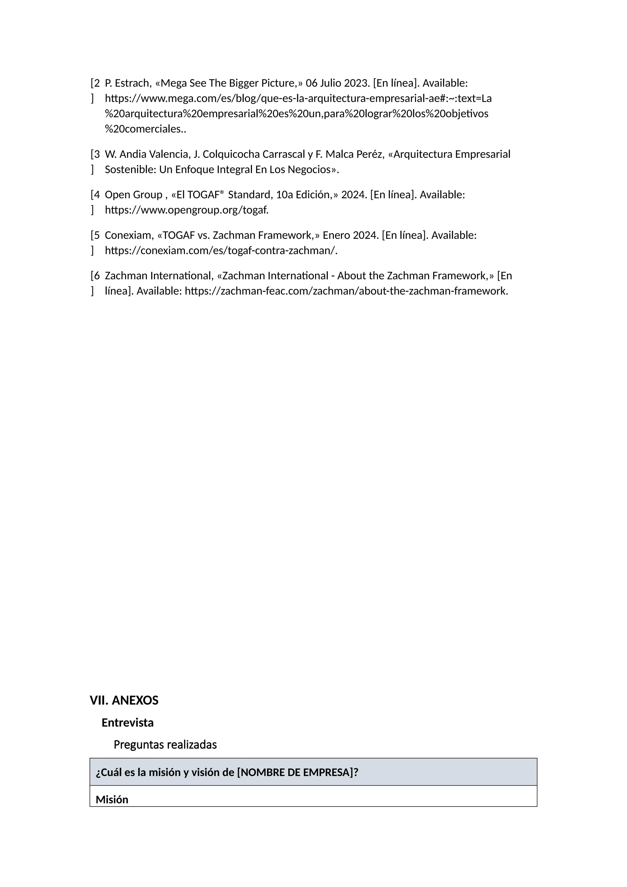 [2
]
P. Estrach, «Mega See The Bigger Picture,» 06 Julio 2023. [En línea]. Available:
https://www.mega.com/es/blog/que-es-la-arquitectura-empresarial-ae#:~:text=La
%20arquitectura%20empresarial%20es%20un,para%20lograr%20los%20objetivos
%20comerciales..
[3
]
W. Andia Valencia, J. Colquicocha Carrascal y F. Malca Peréz, «Arquitectura Empresarial
Sostenible: Un Enfoque Integral En Los Negocios».
[4
]
Open Group , «El TOGAF® Standard, 10a Edición,» 2024. [En línea]. Available:
https://www.opengroup.org/togaf.
[5
]
Conexiam, «TOGAF vs. Zachman Framework,» Enero 2024. [En línea]. Available:
https://conexiam.com/es/togaf-contra-zachman/.
[6
]
Zachman International, «Zachman International - About the Zachman Framework,» [En
línea]. Available: https://zachman-feac.com/zachman/about-the-zachman-framework.
VII. ANEXOS
Entrevista
Preguntas realizadas
¿Cuál es la misión y visión de [NOMBRE DE EMPRESA]?
Misión
 
