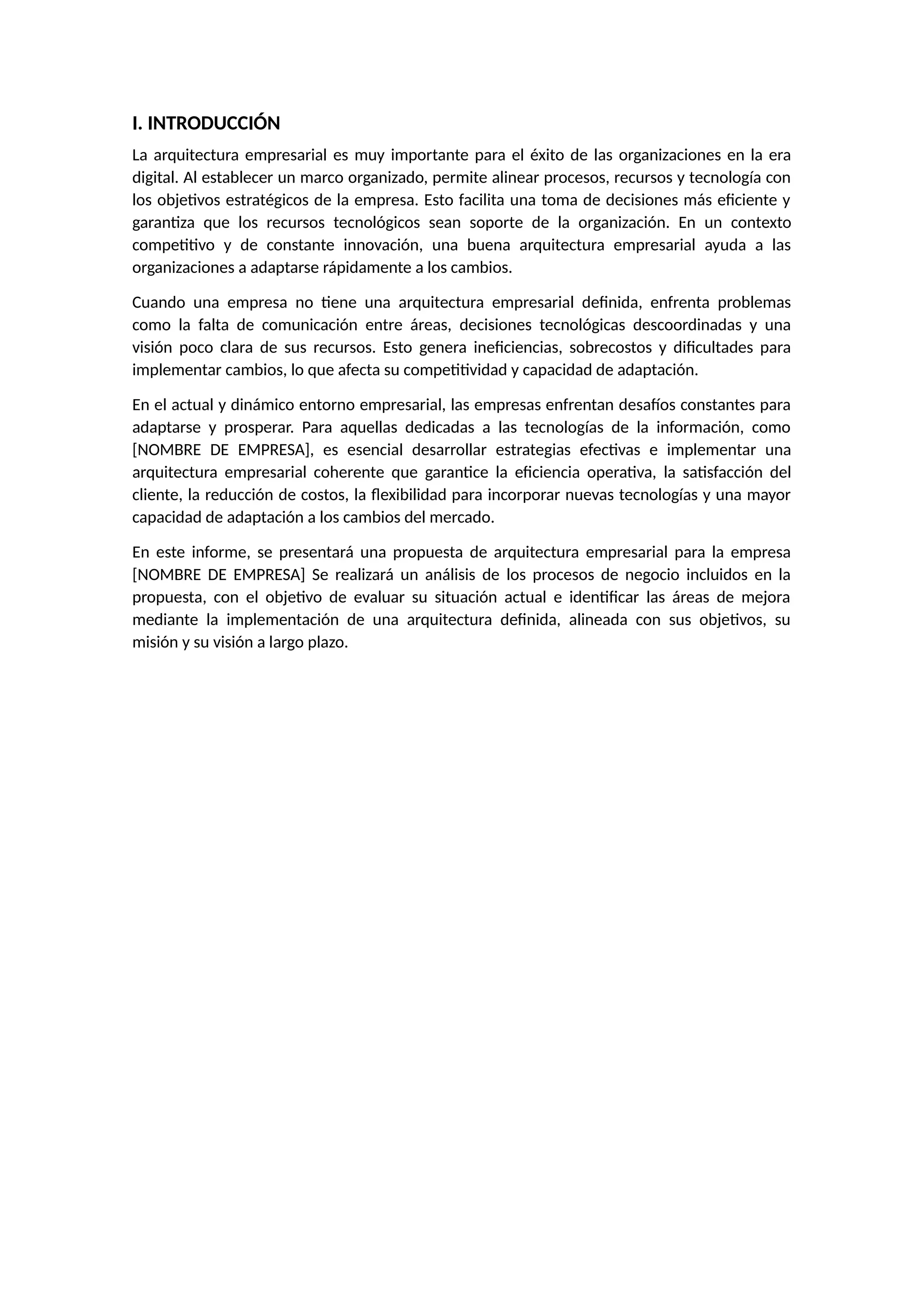 I. INTRODUCCIÓN
La arquitectura empresarial es muy importante para el éxito de las organizaciones en la era
digital. Al establecer un marco organizado, permite alinear procesos, recursos y tecnología con
los objetivos estratégicos de la empresa. Esto facilita una toma de decisiones más eficiente y
garantiza que los recursos tecnológicos sean soporte de la organización. En un contexto
competitivo y de constante innovación, una buena arquitectura empresarial ayuda a las
organizaciones a adaptarse rápidamente a los cambios.
Cuando una empresa no tiene una arquitectura empresarial definida, enfrenta problemas
como la falta de comunicación entre áreas, decisiones tecnológicas descoordinadas y una
visión poco clara de sus recursos. Esto genera ineficiencias, sobrecostos y dificultades para
implementar cambios, lo que afecta su competitividad y capacidad de adaptación.
En el actual y dinámico entorno empresarial, las empresas enfrentan desafíos constantes para
adaptarse y prosperar. Para aquellas dedicadas a las tecnologías de la información, como
[NOMBRE DE EMPRESA], es esencial desarrollar estrategias efectivas e implementar una
arquitectura empresarial coherente que garantice la eficiencia operativa, la satisfacción del
cliente, la reducción de costos, la flexibilidad para incorporar nuevas tecnologías y una mayor
capacidad de adaptación a los cambios del mercado.
En este informe, se presentará una propuesta de arquitectura empresarial para la empresa
[NOMBRE DE EMPRESA] Se realizará un análisis de los procesos de negocio incluidos en la
propuesta, con el objetivo de evaluar su situación actual e identificar las áreas de mejora
mediante la implementación de una arquitectura definida, alineada con sus objetivos, su
misión y su visión a largo plazo.
 