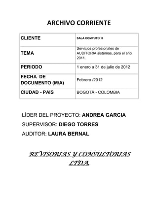 ARCHIVO CORRIENTE

CLIENTE           SALA COMPUTO 8


                  Servicios profesionales de
TEMA              AUDITORIA sistemas, para el año
                  2011.

PERIODO           1 enero a 31 de julio de 2012

FECHA DE
                  Febrero /2012
DOCUMENTO (M/A)

CIUDAD - PAIS     BOGOTÁ - COLOMBIA




LÍDER DEL PROYECTO: ANDREA GARCIA
SUPERVISOR: DIEGO TORRES
AUDITOR: LAURA BERNAL


   REVISORIAS Y CONSULTORIAS
             LTDA.
 