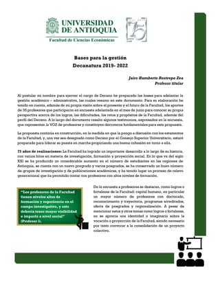 Bases para la gestión
Decanatura 2019- 2022
Jairo Humberto Restrepo Zea
Profesor titular
Al postular mi nombre para ejercer el cargo de Decano he preparado las bases para adelantar la
gestión académico – administrativa, las cuales resumo en este documento. Para su elaboración he
tenido en cuenta, además de mi propia visión sobre el presente y el futuro de la Facultad, los aportes
de 35 profesores que participaron en encuesta adelantada en el mes de junio para conocer su propia
perspectiva acerca de los logros, las dificultades, los retos y propósitos de la Facultad, además del
perfil del Decano. A lo largo del documento resalto algunos testimonios, expresados en la encuesta,
que representan la VOZ de profesores y constituyen derroteros fundamentales para esta propuesta.
La propuesta continúa en construcción, en la medida en que la pongo a discusión con los estamentos
de la Facultad, y, una vez sea designado como Decano por el Consejo Superior Universitario, estaré
preparado para liderar su puesta en marcha propiciando una buena cohesión en torno a ella.
75 años de realizaciones: La Facultad ha logrado un importante desarrollo a lo largo de su historia,
con varios hitos en materia de investigación, formación y proyección social. En lo que va del siglo
XXI se ha producido un considerable aumento en el número de estudiantes en las regiones de
Antioquia, se cuenta con un nuevo pregrado y varios posgrados, se ha conservado un buen número
de grupos de investigación y de publicaciones académicas, y ha tenido lugar un proceso de relevo
generacional que ha permitido contar con profesores con altos niveles de formación.
De la encuesta a profesores se destacan, como logros o
fortalezas de la Facultad: capital humano, en particular
un mayor número de profesores con doctorado,
reconocimiento y trayectoria, programas acreditados,
oferta de posgrados y regionalización. A pesar de
mencionar estos y otros temas como logros o fortalezas,
no se aprecia una identidad o imaginario sobre la
vocación o proyección de la Facultad, siendo necesario
por tanto convocar a la consolidación de un proyecto
colectivo.
“Los profesores de la Facultad
tienen niveles altos de
formación y experiencia en el
campo investigativo, y esto
debería tener mayor visibilidad
e impacto a nivel social”
(Profesor i).
 