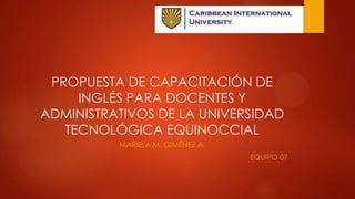 PROPUESTA DE CAPACITACIÓN DE
INGLÉS PARA DOCENTES Y
ADMINISTRATIVOS DE LA UNIVERSIDAD
TECNOLÓGICA EQUINOCCIAL
MARIELA M. GIMÉNEZ A.
EQUIPO 07

 
