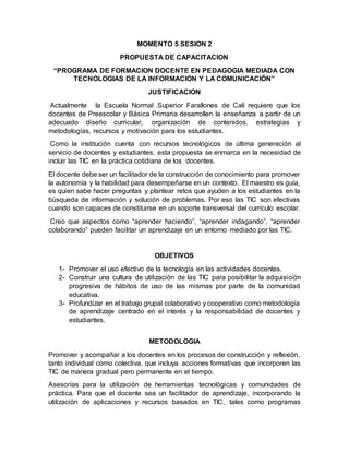 MOMENTO 5 SESION 2
PROPUESTA DE CAPACITACION
“PROGRAMA DE FORMACION DOCENTE EN PEDAGOGIA MEDIADA CON
TECNOLOGIAS DE LA INFORMACION Y LA COMUNICACIÓN”
JUSTIFICACION
Actualmente la Escuela Normal Superior Farallones de Cali requiere que los
docentes de Preescolar y Básica Primaria desarrollen la enseñanza a partir de un
adecuado diseño curricular, organización de contenidos, estrategias y
metodologías, recursos y motivación para los estudiantes.
Como la institución cuenta con recursos tecnológicos de última generación al
servicio de docentes y estudiantes, esta propuesta se enmarca en la necesidad de
incluir las TIC en la práctica cotidiana de los docentes.
El docente debe ser un facilitador de la construcción de conocimiento para promover
la autonomía y la habilidad para desempeñarse en un contexto. El maestro es guía,
es quien sabe hacer preguntas y plantear retos que ayuden a los estudiantes en la
búsqueda de información y solución de problemas. Por eso las TIC son efectivas
cuando son capaces de constituirse en un soporte transversal del currículo escolar.
Creo que aspectos como “aprender haciendo”, “aprender indagando”, “aprender
colaborando” pueden facilitar un aprendizaje en un entorno mediado por las TIC.
OBJETIVOS
1- Promover el uso efectivo de la tecnología en las actividades docentes.
2- Construir una cultura de utilización de las TIC para posibilitar la adquisición
progresiva de hábitos de uso de las mismas por parte de la comunidad
educativa.
3- Profundizar en el trabajo grupal colaborativo y cooperativo como metodología
de aprendizaje centrado en el interés y la responsabilidad de docentes y
estudiantes.
METODOLOGIA
Promover y acompañar a los docentes en los procesos de construcción y reflexión,
tanto individual como colectiva, que incluya acciones formativas que incorporen las
TIC de manera gradual pero permanente en el tiempo.
Asesorías para la utilización de herramientas tecnológicas y comunidades de
práctica. Para que el docente sea un facilitador de aprendizaje, incorporando la
utilización de aplicaciones y recursos basados en TIC, tales como programas
 