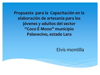 Propuesta para la Capacitación en la
  elaboración de artesanía para los
     jóvenes y adultos del sector
      “Coco É Mono” municipio
       Palavecino, estado Lara


                     Elvis montilla
 