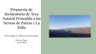 Propuesta de
declaratoria de Área
Natural Protegida a las
Sierras de Parras y La
Paila
Mtro. Edgar E. Tolentino Armendariz
Parras, Coah.
Junio 2021
 