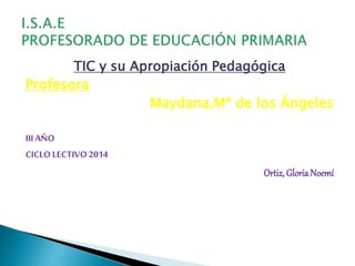 TIC y su Apropiación Pedagógica 
Profesora 
Maydana,Mª de los Ángeles 
III AÑO 
CICLO LECTIVO 2014 
Ortiz, Gloria Noemí 
 