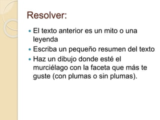 Resolver: 
 El texto anterior es un mito o una 
leyenda 
 Escriba un pequeño resumen del texto 
 Haz un dibujo donde esté el 
murciélago con la faceta que más te 
guste (con plumas o sin plumas). 
 