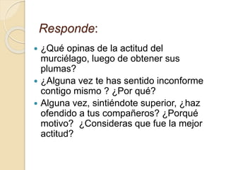 Responde: 
 ¿Qué opinas de la actitud del 
murciélago, luego de obtener sus 
plumas? 
 ¿Alguna vez te has sentido inconforme 
contigo mismo ? ¿Por qué? 
 Alguna vez, sintiéndote superior, ¿haz 
ofendido a tus compañeros? ¿Porqué 
motivo? ¿Consideras que fue la mejor 
actitud? 
 