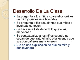 Desarrollo De La Clase: 
 Se pregunta a los niños ¿para ellos qué es 
un mito y que es una leyenda? 
 Se pregunta a los estudiantes que mitos o 
leyendas conocen 
 Se hace una lista de todo lo que ellos 
mencionan 
 Se contextualiza a los niños cuando no 
sepan de que trata el mito o la leyenda que 
sus compañeros mencionaron 
 (Se da una explicación de que es mito y 
que leyenda) 
 