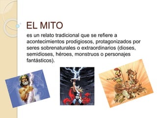 EL MITO 
es un relato tradicional que se refiere a 
acontecimientos prodigiosos, protagonizados por 
seres sobrenaturales o extraordinarios (dioses, 
semidioses, héroes, monstruos o personajes 
fantásticos). 
 