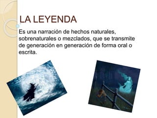 LA LEYENDA 
Es una narración de hechos naturales, 
sobrenaturales o mezclados, que se transmite 
de generación en generación de forma oral o 
escrita. 
 