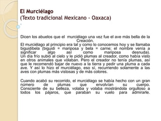 El Murciélago 
(Texto tradicional Mexicano - Oaxaca) 
Dicen los abuelos que el murciélago una vez fue el ave más bella de la 
Creación. 
El murciélago al principio era tal y como lo conocemos hoy y se llamaba 
biguidibela (biguidi = mariposa y bela = carne; el nombre venía a 
significar algo así como mariposa desnuda). 
Un día frío subió al cielo y le pidió plumas al creador, como había visto 
en otros animales que volaban. Pero el creador no tenía plumas, así 
que le recomendó bajar de nuevo a la tierra y pedir una pluma a cada 
ave. Y así lo hizo el murciélago, eso sí, recurriendo solamente a las 
aves con plumas más vistosas y de más colores. 
Cuando acabó su recorrido, el murciélago se había hecho con un gran 
número de plumas que envolvían su cuerpo. 
Consciente de su belleza, volaba y volaba mostrándola orgulloso a 
todos los pájaros, que paraban su vuelo para admirarle. 
 