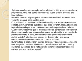 Agitaba sus alas ahora emplumadas, aleteando feliz y con cierto aire de 
prepotencia. Una vez, como un eco de su vuelo, creó el arco iris. Era 
todo belleza. 
Pero era tanto su orgullo que la soberbia lo transformó en un ser cada 
vez más ofensivo para con las aves. 
Con su continuo pavoneo, hacía sentirse chiquitos a cuantos estaban a 
su lado, sin importar las cualidades que ellos tuvieran. Hasta al colibrí le 
reprochaba no llegar a ser dueño de una décima parte de su belleza. 
Cuando el Creador vio que el murciélago no se contentaba con disfrutar 
de sus nuevas plumas, sino que las usaba para humillar a los demás, le 
pidió que subiera al cielo, donde también se pavoneó y aleteó feliz. 
Aleteó y aleteó mientras sus plumas se desprendían una a una, 
descubriéndose de nuevo desnudo como al principio. 
Durante todo el día llovieron plumas del cielo, y desde entonces nuestro 
murciélago ha permanecido desnudo, retirándose a vivir en cuevas y 
olvidando su sentido de la vista para no tener que recordar todos los 
colores que una vez tuvo y perdió 
 