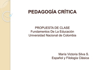PEDAGOGÍA CRÍTICA 
PROPUESTA DE CLASE 
Fundamentos De La Educación 
Universidad Nacional de Colombia 
María Victoria Silva S. 
Español y Filología Clásica 
 
