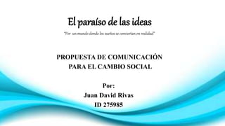 El paraíso de las ideas
“Por un mundo donde los sueños se conviertan en realidad”
PROPUESTA DE COMUNICACIÓN
PARA EL CAMBIO SOCIAL
Por:
Juan David Rivas
ID 275985
 