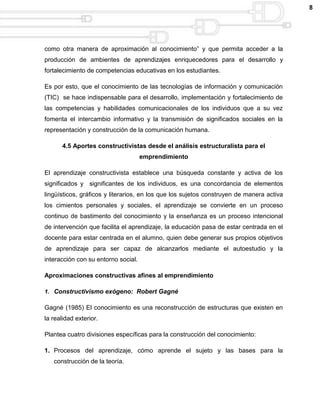 8




como otra manera de aproximación al conocimiento” y que permita acceder a la
producción de ambientes de aprendizajes enriquecedores para el desarrollo y
fortalecimiento de competencias educativas en los estudiantes.

Es por esto, que el conocimiento de las tecnologías de información y comunicación
(TIC) se hace indispensable para el desarrollo, implementación y fortalecimiento de
las competencias y habilidades comunicacionales de los individuos que a su vez
fomenta el intercambio informativo y la transmisión de significados sociales en la
representación y construcción de la comunicación humana.

       4.5 Aportes constructivistas desde el análisis estructuralista para el
                                     emprendimiento

El aprendizaje constructivista establece una búsqueda constante y activa de los
significados y significantes de los individuos, es una concordancia de elementos
lingüísticos, gráficos y literarios, en los que los sujetos construyen de manera activa
los cimientos personales y sociales, el aprendizaje se convierte en un proceso
continuo de bastimento del conocimiento y la enseñanza es un proceso intencional
de intervención que facilita el aprendizaje, la educación pasa de estar centrada en el
docente para estar centrada en el alumno, quien debe generar sus propios objetivos
de aprendizaje para ser capaz de alcanzarlos mediante el autoestudio y la
interacción con su entorno social.

Aproximaciones constructivas afines al emprendimiento

1. Constructivismo exógeno: Robert Gagné

Gagné (1985) El conocimiento es una reconstrucción de estructuras que existen en
la realidad exterior.

Plantea cuatro divisiones específicas para la construcción del conocimiento:

1. Procesos del aprendizaje, cómo aprende el sujeto y las bases para la
   construcción de la teoría.
 
