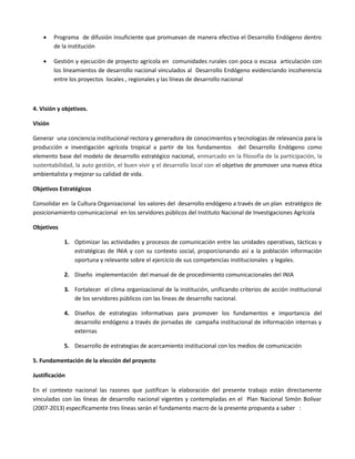  Programa de difusión insuficiente que promuevan de manera efectiva el Desarrollo Endógeno dentro
de la institución
 Gestión y ejecución de proyecto agrícola en comunidades rurales con poca o escasa articulación con
los lineamientos de desarrollo nacional vinculados al Desarrollo Endógeno evidenciando incoherencia
entre los proyectos locales , regionales y las líneas de desarrollo nacional
4. Visión y objetivos.
Visión
Generar una conciencia institucional rectora y generadora de conocimientos y tecnologías de relevancia para la
producción e investigación agrícola tropical a partir de los fundamentos del Desarrollo Endógeno como
elemento base del modelo de desarrollo estratégico nacional, enmarcado en la filosofía de la participación, la
sustentabilidad, la auto gestión, el buen vivir y el desarrollo local con el objetivo de promover una nueva ética
ambientalista y mejorar su calidad de vida.
Objetivos Estratégicos
Consolidar en la Cultura Organizacional los valores del desarrollo endógeno a través de un plan estratégico de
posicionamiento comunicacional en los servidores públicos del Instituto Nacional de Investigaciones Agrícola
Objetivos
1. Optimizar las actividades y procesos de comunicación entre las unidades operativas, tácticas y
estratégicas de INIA y con su contexto social, proporcionando así a la población información
oportuna y relevante sobre el ejercicio de sus competencias institucionales y legales.
2. Diseño implementación del manual de de procedimiento comunicacionales del INIA
3. Fortalecer el clima organizacional de la institución, unificando criterios de acción institucional
de los servidores públicos con las líneas de desarrollo nacional.
4. Diseños de estrategias informativas para promover los fundamentos e importancia del
desarrollo endógeno a través de jornadas de campaña institucional de información internas y
externas
5. Desarrollo de estrategias de acercamiento institucional con los medios de comunicación
5. Fundamentación de la elección del proyecto
Justificación
En el contexto nacional las razones que justifican la elaboración del presente trabajo están directamente
vinculadas con las líneas de desarrollo nacional vigentes y contempladas en el Plan Nacional Simón Bolívar
(2007-2013) específicamente tres líneas serán el fundamento macro de la presente propuesta a saber :
 
