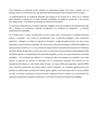 “Para Venezuela es imperante prestar atención al calentamiento global, entre otros aspectos, por sus
extensas costas y el incremento que este fenómeno representa para el nivel y composición de sus aguas”.
“La implementación de un modelo de desarrollo que coloque al ser humano en el centro de su atención
debe reconciliar su relación con el medio ambiente, impulsando un modelo de producción y de consumo
que ponga límites al crecimiento sin postergar los derechos de los pobres”
“Es necesario el desarrollo de un modelo productivo endógeno como base económica del socialismo del siglo
XXI y alcanzar un crecimiento sostenido considerando una tendencia de producción y consumo
ambientalmente sustentable
En el ámbito meso y micros, considerando las líneas macros antes mencionadas se considera pertinente
generar y consolidar una “cultura de sensibilización hacia el desarrollo endógeno” como fundamento
epistémico - axiológico en todos los organismos vinculados al gabinete gubernamental, por ello se hace
pertinente y necesario generar estrategias de comunicación y educación vinculadas al desarrollo endógeno en
cada uno de los ministerio y es en ese sentido y de manera directa la ejecución del mandato por el Ministerio
del Poder Popular de Agricultura y Tierras (así como sus entes adscrito) precisamente su gobernabilidad sobre
la dinámica agrícola . La implementación de la presente propuesta va a dar una mayor comprensión y por ende
sensibilizar a los servidores que laboran en la institución sobre los principios eco socialistas y por ende
permitir la ejecución de acciones de desarrollo con un fundamento conceptual mas consonó con los
lineamientos del Estado y es este mismo orden de ideas en el que el INIA como organismo adscrito MPPAT
como institución componente del sistema agrario nacional, dedicado a la innovación agroalimentaria, que
fortalece los valores éticos socialistas del modelo agrario vigente, como instrumento para la nueva sociedad;
por ello se reconoce y promueve la cultura ancestral, tradicional, formal e informal en la consolidación del
socialismo revolucionario, científico y bolivariano, en fin todos los elementos del desarrollo endógeno.
 
