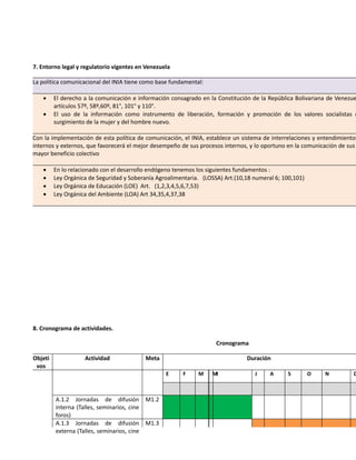 7. Entorno legal y regulatorio vigentes en Venezuela
La política comunicacional del INIA tiene como base fundamental:
 El derecho a la comunicación e información consagrado en la Constitución de la República Bolivariana de Venezue
artículos 57º, 58º,60º, 81°, 101° y 110°.
 El uso de la información como instrumento de liberación, formación y promoción de los valores socialistas n
surgimiento de la mujer y del hombre nuevo.
Con la implementación de esta política de comunicación, el INIA, establece un sistema de interrelaciones y entendimientos
internos y externos, que favorecerá el mejor desempeño de sus procesos internos, y lo oportuno en la comunicación de sus
mayor beneficio colectivo
 En lo relacionado con el desarrollo endógeno tenemos los siguientes fundamentos :
 Ley Orgánica de Seguridad y Soberanía Agroalimentaria. (LOSSA) Art.(10,18 numeral 6; 100,101)
 Ley Orgánica de Educación (LOE) Art. (1,2,3,4,5,6,7,53)
 Ley Orgánica del Ambiente (LOA) Art 34,35,4,37,38
8. Cronograma de actividades.
Cronograma
Objeti
vos
Actividad Meta Duración
E F M MJ J A S O N D
A.1.2 Jornadas de difusión
interna (Talles, seminarios, cine
foros)
M1.2
A.1.3 Jornadas de difusión
externa (Talles, seminarios, cine
M1.3
 