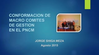 CONFORMACION DE
MACRO COMITES
DE GESTION
EN EL PNCM
JORGE SHIGA MEZA
Agosto 2015
 
