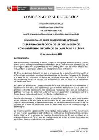 Decenio de las Personas con Discapacidad en el Perú
                    Consejo Nacional de Salud        “Año de la Consolidación Económica y Social del Perú”




            COMITÉ NACIONAL DE BIOÉTICA
                               CONSEJO NACIONAL DE SALUD

                               COMITÉ NACIONAL DE BIOÉTICA

                                 COLEGIO MEDICO DEL PERÚ

           COMITÉ DE VIGILANCIA ÉTICA Y DEONTOLOGICA DEL CONSEJO NACIONAL



            SEMINARIO TALLER SOBRE CONSENTIMIENTO INFORMADO

          GUIA PARA CONFECCION DE UN DOCUMENTO DE
       CONSENTIMIENTO INFORMADO EN LA PRÁCTICA CLÍNICA

                                 29 de noviembre de 2009

PRESENTACIÓN

El Consentimiento Informado (CI) es una obligación ética y legal en el ámbito de la práctica
clínica y en la investigación biomédica establecida en la Ley General de Salud (1997), en
el Código de Ética del Colegio Medico del Perú (2000 y 2007) y en los últimos años se está
incluyendo en el Codigo de Etica de los otros profesionales de la salud

El CI es un proceso dialógico en que el profesional de la salud brinda información al
enfermo bajo su cuidado, constituye la aplicación de los derechos humanos y del derecho
a la salud de los ciudadanos por lo que se constituye en una expresión del derecho a la
información que tiene toda persona que recibe atención y en un deber de los prestadores
de servicios de salud.

El Comité de Bioética del Consejo Nacional de Salud considera de vital importancia la
necesidad de que el CI sea considerado por el Sistema Nacional de Salud como una
prioridad debiendo establecerse las estrategias necesarias para que las instituciones
públicas y privadas de salud del sector promuevan y desarrollen la aplicación del CI a
través de una instancia orgánica en el más alto nivel del sistema.

Acorde a los tiempos, el profesional médico y los profesionales de la salud consideran de
suma importancia la adecuada implementación del CI que garantice el respeto a la
dignidad de la persona y la libertad individual de los pacientes mediante la participación del
paciente en la toma de decisiones sobre su salud más allá de la observancia legal o
deontológica.

La implementación y vigencia del CI en la práctica médica actual en el Perú muestra aun
un bajo nivel en su aplicación sobre todo en las instituciones de carácter público, como se
puede observar en la variedad de modelos de documentos de CI que se utilizan en la
práctica clínica en el Perú y que en muchos casos se limitan a copias tipográficas no
especificas de los procedimientos que respaldan.



                                                                                           Av. Salaverry 801
 ABZ
                                               www.minsa.gob.pe                    Jesús María. Lima 11, Perú
                                             seccor@minsa.gob.pe     T(511) 315-6600. Anexo 2861. Fax : 2651
 