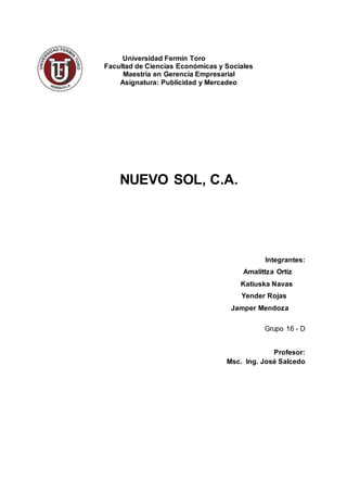 UNIVERSIDAD FERMIN TORO
DECANATO DE INVESTIGACIÓN Y POSGRADO
MAESTRIA DE GERENCIA EMPRESARIAL
PUBLICIDAD Y MERCADEO
GRUPO 16D
NUEVO SOL,C.A.
Integrantes:
Amalittza Ortiz
Katiuska Navas
Yender Rojas
Japhet Mendoza
Profesor:
Msc. Ing. José Salcedo
 