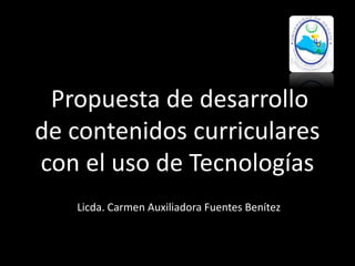 Propuesta de desarrollo
de contenidos curriculares
con el uso de Tecnologías
Licda. Carmen Auxiliadora Fuentes Benítez
 