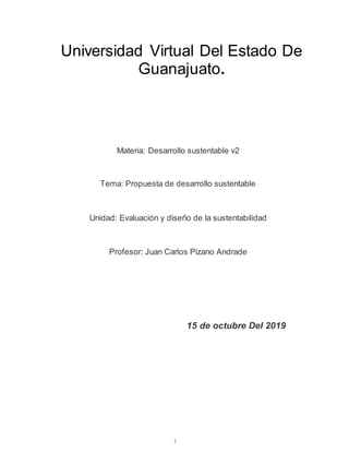1
Universidad Virtual Del Estado De
Guanajuato.
Materia: Desarrollo sustentable v2
Tema: Propuesta de desarrollo sustentable
Unidad: Evaluación y diseño de la sustentabilidad
Profesor: Juan Carlos Pizano Andrade
15 de octubre Del 2019
 