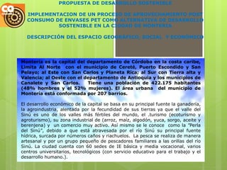 PROPUESTA DE DESARROLLO SOSTENIBLE

  IMPLEMENTACION DE UN PROCESO DE APROVECHAMIENTO POST
  CONSUMO DE ENVASES PET COMO ALTERNATIVA DE DESARROLLO
           SOSTENIBLE EN LA CIUDAD DE MONTERIA

  DESCRIPCIÓN DEL ESPACIO GEOGRÁFICO, SOCIAL Y ECONÓMICO




Montería es la capital del departamento de Córdoba en la costa caribe,
Limita Al Norte con el municipio de Cereté, Puerto Escondido y San
Pelayo; al Este con San Carlos y Planeta Rica; al Sur con Tierra alta y
Valencia; al Oeste con el departamento de Antioquia y los municipios de
Canalete y San Carlos.     Tiene una población de 422.175 habitantes
(48% hombres y el 52% mujeres). El área urbana del municipio de
Montería está conformada por 207 barrios.

El desarrollo económico de la capital se basa en su principal fuente la ganadería,
la agroindustria, alentada por la fecundidad de sus tierras ya que el valle del
Sinú es uno de los valles más fértiles del mundo, el .turismo (ecoturismo y
agroturismo), su zona industrial de (arroz, maíz, algodón, yuca, sorgo, aceite y
berenjena) y un comercio muy activo. Así mismo se le conoce como la "Perla
del Sinú", debido a que está atravesada por el río Sinú su principal fuente
hídrica, surcada por números caños y riachuelos. La pesca se realiza de manera
artesanal y por un grupo pequeño de pescadores familiares a las orillas del río
Sinú. La ciudad cuenta con 60 sedes de IE básica y media vocacional, varios
centros universitarios, tecnológicos (con servicio educativo para el trabajo y el
desarrollo humano.).
 