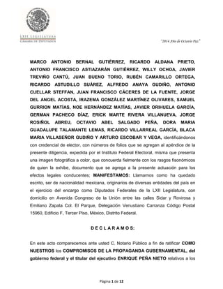 “2014 Año de Octavio Paz”
Página 1 de 12
MARCO ANTONIO BERNAL GUTIÉRREZ, RICARDO ALDANA PRIETO,
ANTONIO FRANCISCO ASTIAZARÁN GUTIÉRREZ, WILLY OCHOA, JAVIER
TREVIÑO CANTÚ, JUAN BUENO TORIO, RUBÉN CAMARILLO ORTEGA,
RICARDO ASTUDILLO SUÁREZ, ALFREDO ANAYA GUDIÑO, ANTONIO
CUELLAR STEFFAN, JUAN FRANCISCO CÁCERES DE LA FUENTE, JORGE
DEL ANGEL ACOSTA, IRAZEMA GONZÁLEZ MARTÍNEZ OLIVARES, SAMUEL
GURRION MATÍAS, NOE HERNÁNDEZ MATÍAS, JAVIER ORIHUELA GARCÍA,
GERMAN PACHECO DÍAZ, ERICK MARTE RIVERA VILLANUEVA, JORGE
ROSIÑOL ABREU, OCTAVIO ABEL SALGADO PEÑA, DORA MARIA
GUADALUPE TALAMANTE LEMAS, RICARDO VILLARREAL GARCÍA, BLACA
MARIA VILLASEÑOR GUDIÑO Y ARTURO ESCOBAR Y VEGA, identificándonos
con credencial de elector, con números de folios que se agregan al apéndice de la
presente diligencia, expedida por el Instituto Federal Electoral, misma que presenta
una imagen fotográfica a color, que concuerda fielmente con los rasgos fisonómicos
de quien la exhibe, documento que se agrega a la presente actuación para los
efectos legales conducentes; MANIFESTAMOS: Llamarnos como ha quedado
escrito, ser de nacionalidad mexicana, originarios de diversas entidades del país en
el ejercicio del encargo como Diputados Federales de la LXII Legislatura, con
domicilio en Avenida Congreso de la Unión entre las calles Sidar y Rovirosa y
Emiliano Zapata Col. El Parque, Delegación Venustiano Carranza Código Postal
15960, Edificio F, Tercer Piso, México, Distrito Federal.
D E C L A R A M O S:
En este acto comparecemos ante usted C. Notario Público a fin de ratificar COMO
NUESTROS los COMPROMISOS DE LA PROPAGANDA GUBERNAMENTAL, del
gobierno federal y el titular del ejecutivo ENRIQUE PEÑA NIETO relativos a los
 