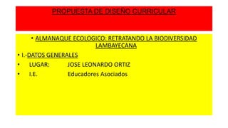 PROPUESTA DE DISEÑO CURRICULAR

• ALMANAQUE ECOLOGICO: RETRATANDO LA BIODIVERSIDAD
LAMBAYECANA
• I.-DATOS GENERALES
• LUGAR:
JOSE LEONARDO ORTIZ
• I.E.
Educadores Asociados

 