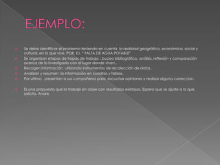    Se debe identificar el problema teniendo en cuenta la realidad geográfica, económica, social y
    cultural, en la que vive. POR. EJ. “ FALTA DE AGUA POTABLE”
   Se organizan etapas de trapas de trabajo : buceo bibliográfico, análisis, reflexión y comparación
    acerca de lo investigado con el lugar donde viven..
   Recogen información utilizando instrumentos de recolección de datos .
   Analizan y resumen la información en cuadros y tablas.
   Por ultimo , presentan a sus compañeros para escuchar opiniones y realizar alguna correccion.

   Es una propuesta que la trabaje en clase con resultados existosos. Espero que se ajuste a lo que
    solicito. Andre
 