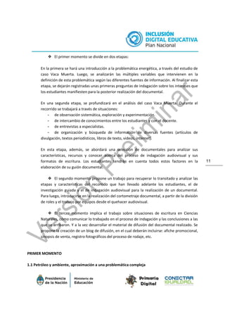11
❖ El primer momento se divide en dos etapas:
En la primera se hará una introducción a la problemática energética, a través del estudio de
caso Vaca Muerta. Luego, se analizarán las múltiples variables que intervienen en la
definición de esta problemática según las diferentes fuentes de información. Al finalizar esta
etapa, se dejarán registradas unas primeras preguntas de indagación sobre los intereses que
los estudiantes manifiesten para la posterior realización del documental.
En una segunda etapa, se profundizará en el análisis del caso Vaca Muerta. Durante el
recorrido se trabajará a través de situaciones:
- de observación sistemática, exploración y experimentación.
- de intercambio de conocimientos entre los estudiantes y con el docente.
- de entrevistas a especialistas.
- de organización y búsqueda de información de diversas fuentes (artículos de
divulgación, textos periodísticos, libros de texto, videos, internet).
En esta etapa, además, se abordará una selección de documentales para analizar sus
características, recursos y conocer acerca del proceso de indagación audiovisual y sus
formatos de escritura. Los estudiantes tendrán en cuenta todos estos factores en la
elaboración de su guión documental.
❖ El segundo momento propone un trabajo para recuperar lo transitado y analizar las
etapas y características del recorrido que han llevado adelante los estudiantes, el de
investigación guiada y el de indagación audiovisual para la realización de un documental.
Para luego, introducirse en la realización del cortometraje documental, a partir de la división
de roles y el trabajo por equipos desde el quehacer audiovisual.
❖ El tercer momento implica el trabajo sobre situaciones de escritura en Ciencias
Naturales, cómo comunicar lo trabajado en el proceso de indagación y las conclusiones a las
que se arribaron. Y a la vez desarrollar el material de difusión del documental realizado. Se
propone la creación de un blog de difusión, en el cual deberán incluirse: afiche promocional,
sinopsis de venta, registro fotográficos del proceso de rodaje, etc.
PRIMER MOMENTO
1.1 Petróleo y ambiente, aproximación a una problemática compleja
 