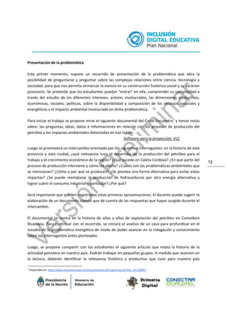 12
Presentación de la problemática
Este primer momento, supone un recorrido de presentación de la problemática que abra la
posibilidad de preguntarse y preguntar sobre las complejas relaciones entre ciencia, tecnología y
sociedad, para que nos permita enmarcar la ciencia en su construcción histórico-social y su carácter
provisorio. Se pretende que los estudiantes puedan “entrar” en ella, comprender su complejidad a
través del estudio de los diferentes intereses, actores involucrados, las dimensiones productivas,
económicas, sociales, políticas, sobre la disponibilidad y composición de los recursos naturales y
energéticos y el impacto ambiental involucrado en dicha problemática.
Para iniciar el trabajo se propone mirar el siguiente documental del Canal Encuentro3
y tomar notas
sobre: las preguntas, ideas, datos e informaciones en relación con los procesos de producción del
petróleo y los impactos ambientales detectados en esa región.
Software para la proyección: VLC
Luego se promoverá un intercambio orientado por los siguientes interrogantes: en la historia de esta
provincia y esta ciudad, ¿qué relevancia tuvo el desarrollo de la producción del petróleo para el
trabajo y el crecimiento económico de la región? ¿Qué sucede en Caleta Cordova? ¿En qué parte del
proceso de producción interviene y cómo los afecta? ¿Cuáles son las problemáticas ambientales que
se mencionan? ¿Cómo y por qué se producen? ¿Se plantea una forma alternativa para evitar estos
impactos? ¿Se puede reemplazar la producción de hidrocarburos por otra energía alternativa y
lograr cubrir el consumo industrial y particular? ¿Por qué?
Será importante que queden registradas estas primeras aproximaciones. El docente puede sugerir la
elaboración de un documento común que dé cuenta de las respuestas que hayan surgido durante el
intercambio.
El documental se centra en la historia de años y años de explotación del petróleo en Comodoro
Rivadavia. Para continuar con el recorrido, se iniciará el análisis de un caso para profundizar en el
estudio de la problemática energética de modo de poder avanzar en la indagación y conocimiento
sobre los interrogantes antes planteados.
Luego, se propone compartir con los estudiantes el siguiente artículo que relata la historia de la
actividad petrolera en nuestro país. Podrán trabajar en pequeños grupos. A medida que avancen en
la lectura, deberán identificar la relevancia histórica y productiva que tuvo para nuestro país
3
Disponible en: http://www.encuentro.gov.ar/sitios/encuentro/Programas/ver?rec_id=116057
 