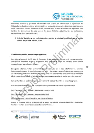 13
Comodoro Rivadavia y que tiene actualmente Vaca Muerta, en relación con la explotación de
hidrocarburos. Pueden registrar la información en un cuadro comparativo de ambas regiones, para
luego contrastarla con los diferentes grupos, considerando no solo la información registrada, sino
también las dimensiones de cada uno de los casos: historia productiva, tipo de explotación,
características de la cuenca, etcétera.
➔ Artículo “Petróleo y gas en la Argentina: cuencas productivas”, publicado en la revista
Ciencia Hoy, n° 134, octubre, 20134
.
Vaca Muerta, grandes reservas de gas y petróleo
Descubierta hace más de 90 años, la formación de Vaca Muerta, ubicada en la cuenca neuquina,
contiene un reservorio de gas y de petróleo muy amplio que, según los estudios, puede cobrar
relevancia para la producción del país.
Se sugiere, entonces, realizar un recorrido para conocer: ¿De qué se trata esta formación? ¿Cuál es
la importancia de este descubrimiento para el país? ¿Qué es Vaca Muerta? ¿Cómo son los procesos
de extracción y producción de hidrocarburos? ¿Cuáles son los diferentes productos que se obtienen?
¿Qué usos se les da? ¿Cuál es la importancia económica y estratégica de contar con estos recursos?
Para profundizar en cada interrogante, se recomienda trabajar divididos en pequeños grupos.
Para ello podrán explorara y leer la información disponible a través de los siguientes sitios:
http://www.ypf.com/EnergiaYPF/Paginas/vaca-muerta.html
http://www.ypf.com/EnergiaYPF/Paginas/index.html
http://www.telam.com.ar/tags/3057-vaca-muerta/noticias
Luego, se propone realizar un estudio de la región a través de imágenes satelitales, para poder
localizar y analizar los cambios que se observan en la zona.5
4
Disponible en: http://cienciahoy.org.ar/2013/10/petroleo-y-gas-en-la-argentina-cuencas-productivas/
 