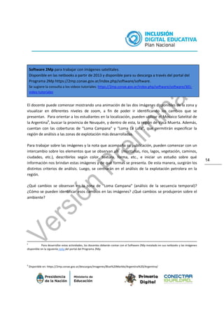 14
Software 2Mp para trabajar con imágenes satelitales.
Disponible en las netbooks a partir de 2013 y disponible para su descarga a través del portal del
Programa 2Mp https://2mp.conae.gov.ar/index.php/software/software.
Se sugiere la consulta a los videos tutoriales: https://2mp.conae.gov.ar/index.php/software/software/301-
video-tutoriales
El docente puede comenzar mostrando una animación de las dos imágenes disponibles de la zona y
visualizar en diferentes niveles de zoom, a fin de poder ir identificando los cambios que se
presentan. Para orientar a los estudiantes en la localización, pueden utilizar el Mosaico Satelital de
la Argentina6
, buscar la provincia de Neuquén, y dentro de esta, la región de Vaca Muerta. Además,
cuentan con las coberturas de “Loma Campana” y “Loma La Lata”, que permitirán especificar la
región de análisis a las zonas de explotación más desarrolladas.
Para trabajar sobre las imágenes y la nota que acompaña su publicación, pueden comenzar con un
intercambio sobre los elementos que se observan allí (montañas, ríos, lagos, vegetación, caminos,
ciudades, etc.), describirlos según color, textura, forma, etc., e iniciar un estudio sobre qué
información nos brindan estas imágenes y de qué formas se presenta. De esta manera, surgirán los
distintos criterios de análisis. Luego, se centrarán en el análisis de la explotación petrolera en la
región.
¿Qué cambios se observan en la zona de “Loma Campana” (análisis de la secuencia temporal)?
¿Cómo se pueden identificar esos cambios en las imágenes? ¿Qué cambios se produjeron sobre el
ambiente?
5
Para desarrollar estas actividades, los docentes deberán contar con el Software 2Mp instalado en sus netbooks y las imágenes
disponible en la siguiente nota del portal del Programa 2Mp.
6
Disponible en: https://2mp.conae.gov.ar/descargas/Imagenes/Blue%20Marble/Argentina%20/Argentina/
 