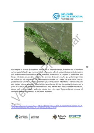 16
Para ampliar el análisis, les sugerimos trabajar con el Mapa de Energía7
, elaborado por la Secretaría
de Energía de la Nación, que contiene toda la información sobre la producción de energía de nuestro
país. Pueden ubicar la región con la que estábamos trabajando e ir cargando la información que
tengan interés de relevar, como las zonas con permisos de exploración, las que ya tienen permisos
de explotación, los yacimientos con distintas profundidades, etc. Luego, con este mismo recurso,
pueden realizar un análisis sobre su desarrollo y su distribución en el territorio. Será relevante para
este trabajo retomar el cuadro sobre la historia productiva del tipo de explotación (elaborado a
partir de la lectura del artículo de la revista Ciencia Hoy). Además de la producción de hidrocarburos,
¿sobre qué otras actividades podemos trabajar con este mapa? Recomendamos comparar el
desarrollo de estas actividades y las del primer momento.
7
Disponible en:
http://sig.se.gob.ar/visor/visorsig.php?layers=fe8a16a8a31f5a814e4d6aafcca541fa,28c92bd3f67893e8eb518816ad461a75
,08e09c035b596305d35bc0f4bc4e6d3d,c7e2c347fc0ebbbce9b614b2aa40ce0f
 