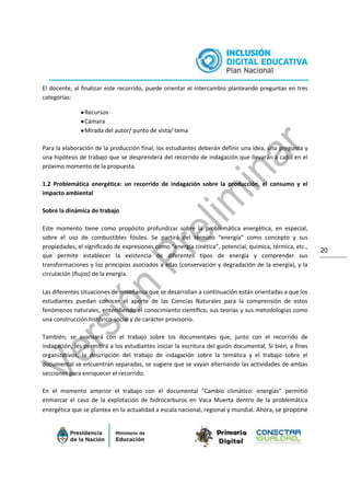 20
El docente, al finalizar este recorrido, puede orientar el intercambio planteando preguntas en tres
categorías:
●Recursos
●Cámara
●Mirada del autor/ punto de vista/ tema
Para la elaboración de la producción final, los estudiantes deberán definir una idea, una pregunta y
una hipótesis de trabajo que se desprenderá del recorrido de indagación que llevarán a cabo en el
próximo momento de la propuesta.
1.2 Problemática energética: un recorrido de indagación sobre la producción, el consumo y el
impacto ambiental
Sobre la dinámica de trabajo
Este momento tiene como propósito profundizar sobre la problemática energética, en especial,
sobre el uso de combustibles fósiles. Se partirá del término “energía” como concepto y sus
propiedades, el significado de expresiones como “energía cinética”, potencial, química, térmica, etc.,
que permite establecer la existencia de diferentes tipos de energía y comprender sus
transformaciones y los principios asociados a ellas (conservación y degradación de la energía), y la
circulación (flujos) de la energía.
Las diferentes situaciones de enseñanza que se desarrollan a continuación están orientadas a que los
estudiantes puedan conocer el aporte de las Ciencias Naturales para la comprensión de estos
fenómenos naturales, entendiendo el conocimiento científico, sus teorías y sus metodologías como
una construcción histórico-social y de carácter provisorio.
También, se avanzará con el trabajo sobre los documentales que, junto con el recorrido de
indagación, les permitirá a los estudiantes iniciar la escritura del guión documental. Si bien, a fines
organizativos, la descripción del trabajo de indagación sobre la temática y el trabajo sobre el
documental se encuentran separadas, se sugiere que se vayan alternando las actividades de ambas
secciones para enriquecer el recorrido.
En el momento anterior el trabajo con el documental “Cambio climático: energías” permitió
enmarcar el caso de la explotación de hidrocarburos en Vaca Muerta dentro de la problemática
energética que se plantea en la actualidad a escala nacional, regional y mundial. Ahora, se propone
 