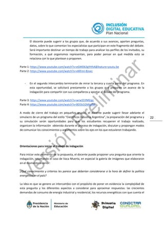 22
El docente puede sugerir a los grupos que, de acuerdo a sus avances, aporten preguntas,
datos, sobre lo que comentan los especialistas que participan en este fragmento del debate.
Será importante destinar un tiempo de trabajo para analizar los perfiles de los invitados, su
formación, a qué organismos representan, para poder pensar en qué medida esto se
relaciona con lo que plantean o proponen.
Parte 1: https://www.youtube.com/watch?v=eGMD63gYHhA&feature=youtu.be
Parte 2: https://www.youtube.com/watch?v=xMFmI-BJoec
- En el segundo intercambio terminarán de mirar la tercera y cuarta parte del programa. En
esta oportunidad, se solicitará previamente a los grupos que preparen un avance de la
indagación para compartir con sus compañeros y aportar al debate del programa.
Parte 3: https://www.youtube.com/watch?v=wrwS5YM6Jgc
Parte 4: https://www.youtube.com/watch?v=8O5b1GMtufM
A modo de cierre del trabajo en pequeños grupos, el docente puede sugerir llevar adelante el
simulacro de un programa del estilo “Científicos Industria Argentina”, la preparación del programa y
su simulación serán oportunidades para que los estudiantes recuperen el trabajo realizado,
organicen la información obtenida durante el proceso de indagación, discutan y propongan modos
de comunicar los conocimientos y argumentos sobre los ejes en los que estuvieron trabajando.
Orientaciones para iniciar el trabajo de indagación
Para iniciar este momento de la propuesta, el docente puede proponer una pregunta que oriente la
indagación, retomando el caso de Vaca Muerta, en especial la galería de imágenes que elaboraron
en el momento anterior:
¿Qué conocimiento y criterios les parece que deberían considerarse a la hora de definir la política
energética en el país?
La idea es que se genere un intercambio con el propósito de poner en evidencia la complejidad de
esta pregunta y los diferentes aspectos a considerar para aproximar respuestas: las crecientes
demandas de consumo de energía industrial y residencial, los recursos energéticos con que cuenta el
 